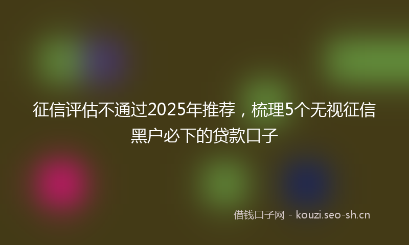 征信评估不通过2025年推荐，梳理5个无视征信黑户必下的贷款口子