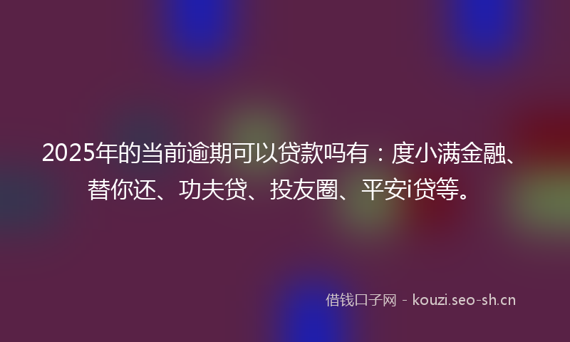 2025年的当前逾期可以贷款吗有：度小满金融、替你还、功夫贷、投友圈、平安i贷等。