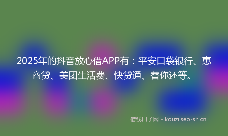 2025年的抖音放心借APP有：平安口袋银行、惠商贷、美团生活费、快贷通、替你还等。