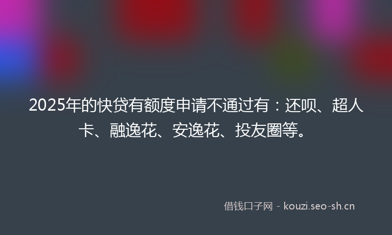 2025年的快贷有额度申请不通过有：还呗、超人卡、融逸花、安逸花、投友圈等。