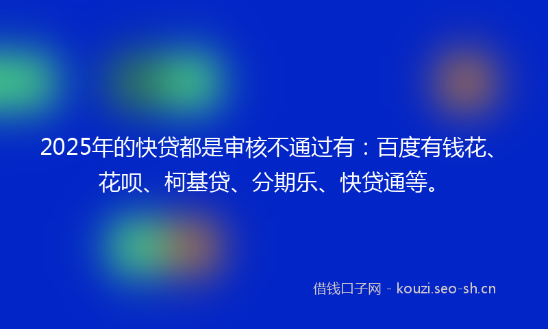 2025年的快贷都是审核不通过有：百度有钱花、花呗、柯基贷、分期乐、快贷通等。