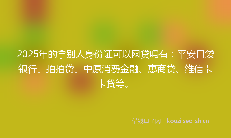 2025年的拿别人身份证可以网贷吗有：平安口袋银行、拍拍贷、中原消费金融、惠商贷、维信卡卡贷等。