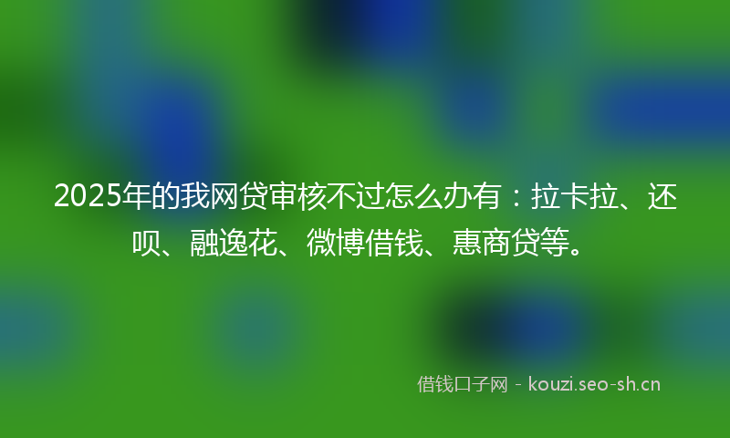 2025年的我网贷审核不过怎么办有：拉卡拉、还呗、融逸花、微博借钱、惠商贷等。