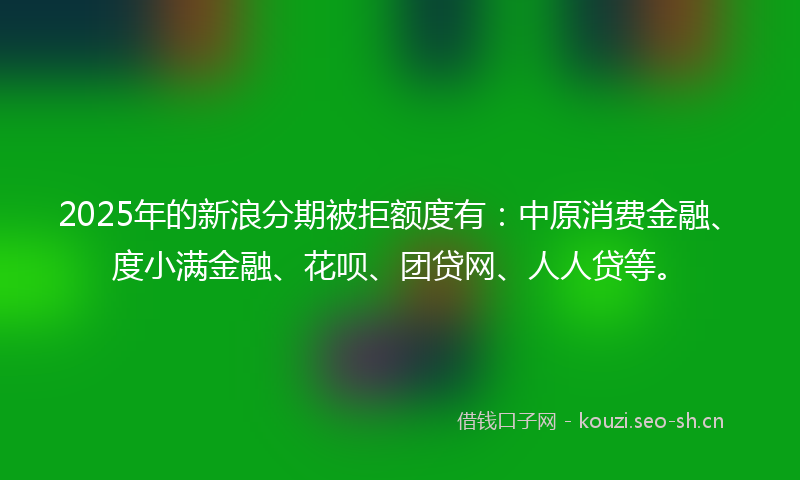2025年的新浪分期被拒额度有：中原消费金融、度小满金融、花呗、团贷网、人人贷等。