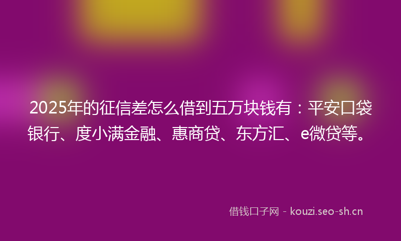 2025年的征信差怎么借到五万块钱有：平安口袋银行、度小满金融、惠商贷、东方汇、e微贷等。