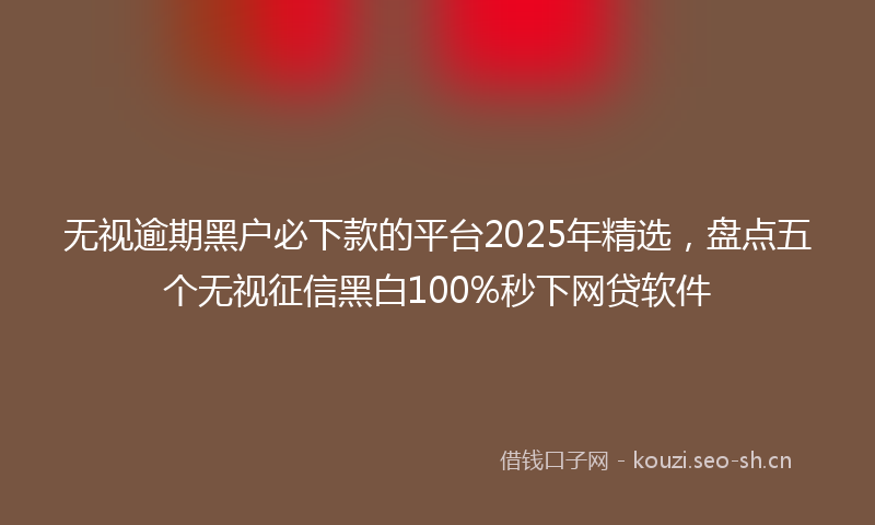 无视逾期黑户必下款的平台2025年精选,盘点五个无视征信黑白100%秒下网贷软件