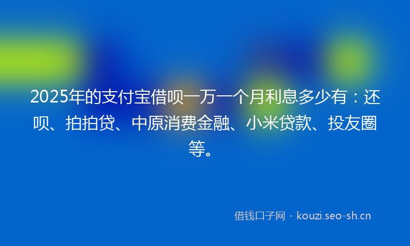 2025年的支付宝借呗一万一个月利息多少有：还呗、拍拍贷、中原消费金融、小米贷款、投友圈等。