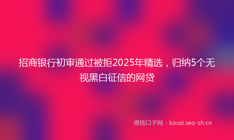 招商银行初审通过被拒2025年精选，归纳5个无视黑白征信的网贷