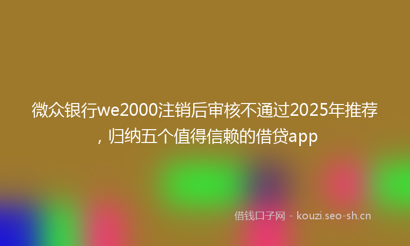 微众银行we2000注销后审核不通过2025年推荐，归纳五个值得信赖的借贷app