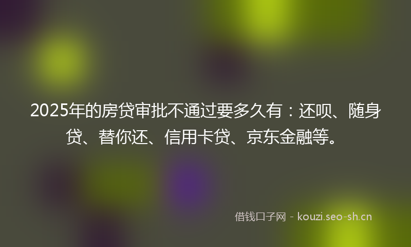 2025年的房贷审批不通过要多久有：还呗、随身贷、替你还、信用卡贷、京东金融等。
