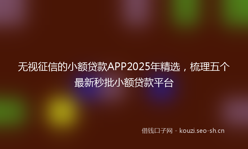 无视征信的小额贷款APP2025年精选,梳理五个最新秒批小额贷款平台