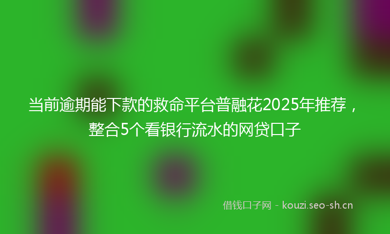 当前逾期能下款的救命平台普融花2025年推荐，整合5个看银行流水的网贷口子