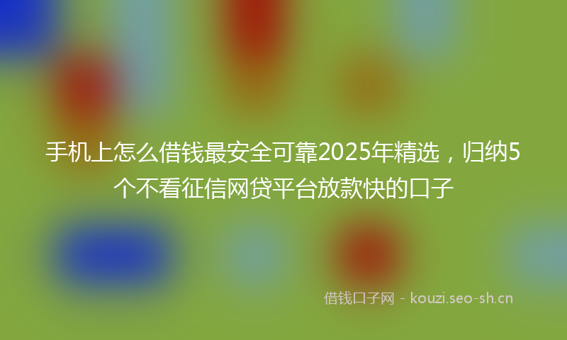 手机上怎么借钱最安全可靠2025年精选，归纳5个不看征信网贷平台放款快的口子