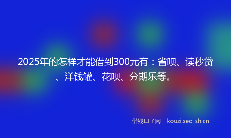 2025年的怎样才能借到300元有：省呗、读秒贷、洋钱罐、花呗、分期乐等。