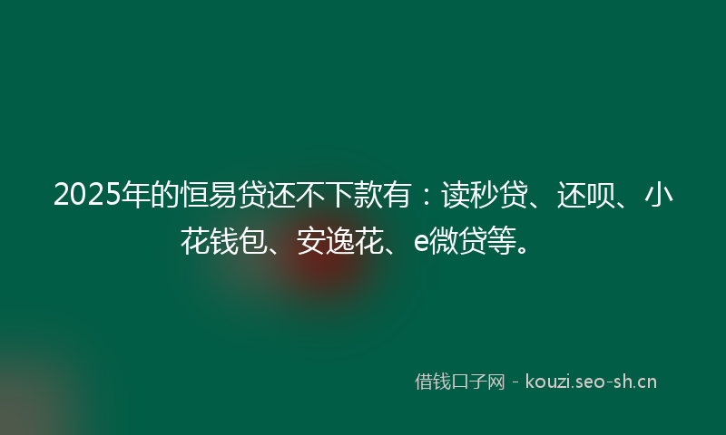 2025年的恒易贷还不下款有：读秒贷、还呗、小花钱包、安逸花、e微贷等。