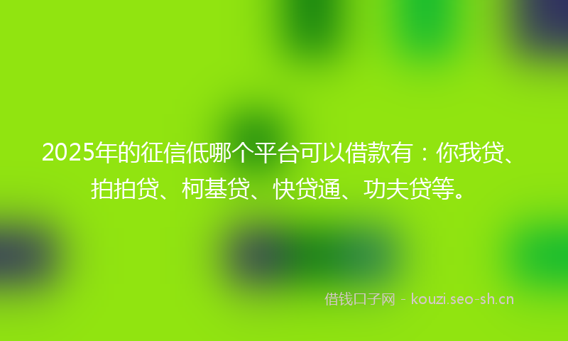 2025年的征信低哪个平台可以借款有：你我贷、拍拍贷、柯基贷、快贷通、功夫贷等。