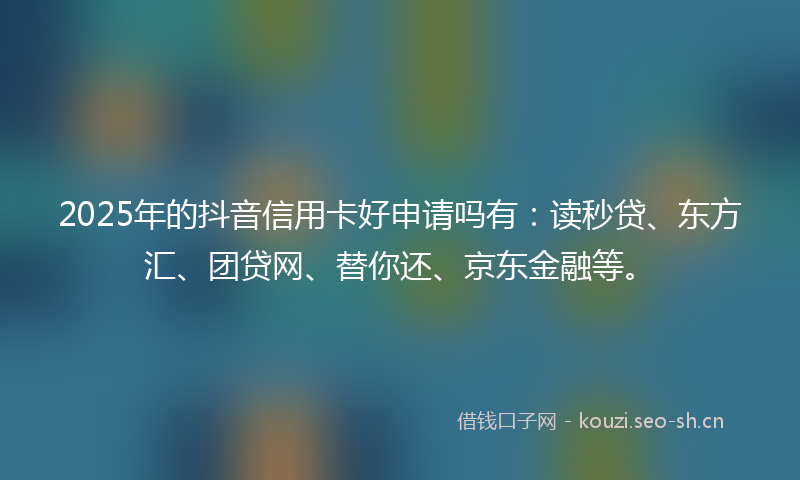 2025年的抖音信用卡好申请吗有：读秒贷、东方汇、团贷网、替你还、京东金融等。