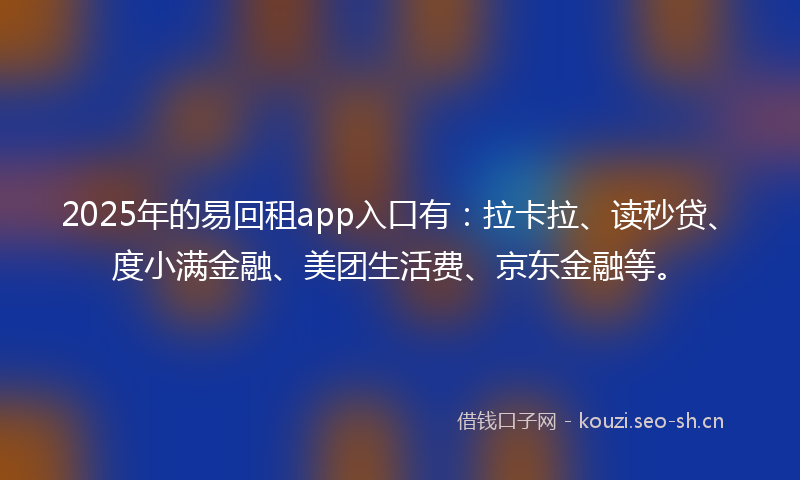 2025年的易回租app入口有：拉卡拉、读秒贷、度小满金融、美团生活费、京东金融等。