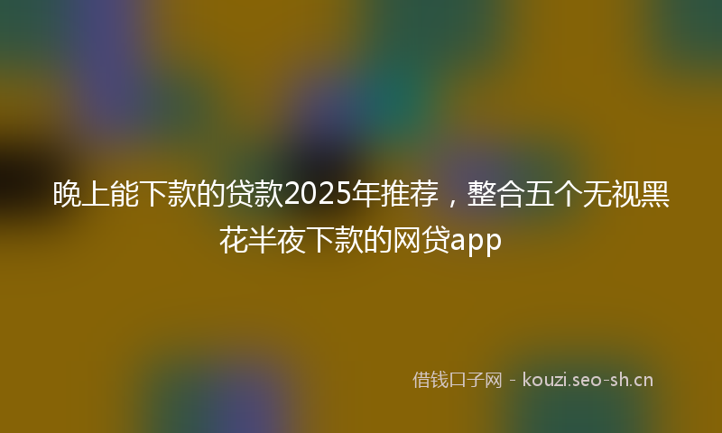 晚上能下款的贷款2025年推荐，整合五个无视黑花半夜下款的网贷app
