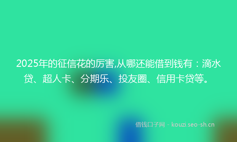 2025年的征信花的厉害,从哪还能借到钱有：滴水贷、超人卡、分期乐、投友圈、信用卡贷等。