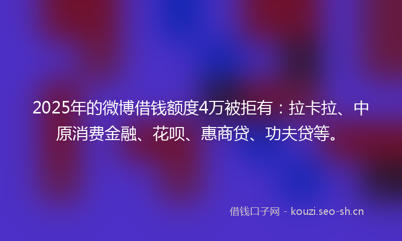 2025年的微博借钱额度4万被拒有：拉卡拉、中原消费金融、花呗、惠商贷、功夫贷等。