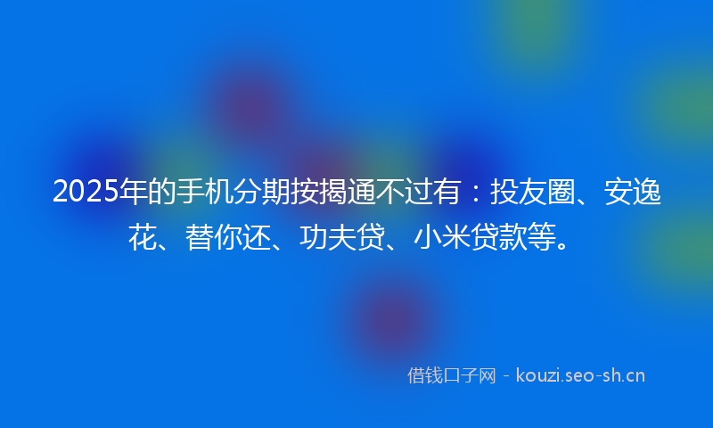 2025年的手机分期按揭通不过有:投友圈、安逸花、替你还、功夫贷、小米贷款等。