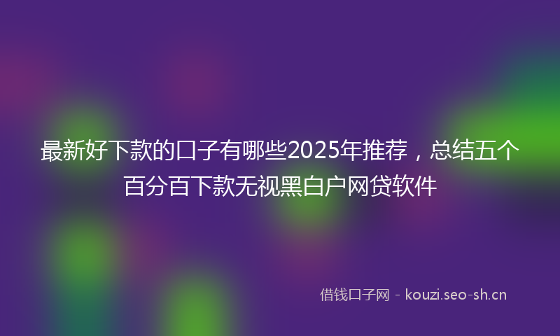 最新好下款的口子有哪些2025年推荐，总结五个百分百下款无视黑白户网贷软件