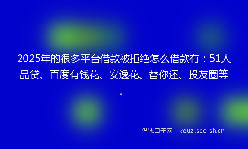 2025年的很多平台借款被拒绝怎么借款有：51人品贷、百度有钱花、安逸花、替你还、投友圈等。