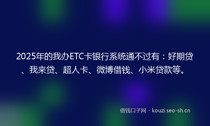 2025年的我办ETC卡银行系统通不过有：好期贷、我来贷、超人卡、微博借钱、小米贷款等。