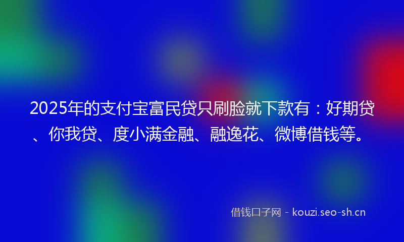2025年的支付宝富民贷只刷脸就下款有：好期贷、你我贷、度小满金融、融逸花、微博借钱等。