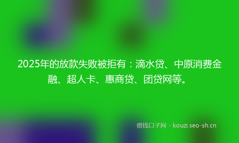 2025年的放款失败被拒有：滴水贷、中原消费金融、超人卡、惠商贷、团贷网等。
