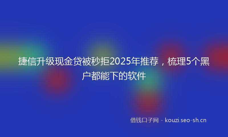 捷信升级现金贷被秒拒2025年推荐，梳理5个黑户都能下的软件
