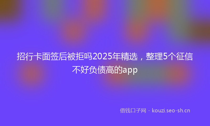 招行卡面签后被拒吗2025年精选，整理5个征信不好负债高的app