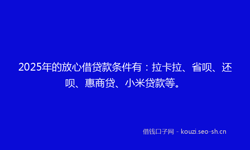 2025年的放心借贷款条件有：拉卡拉、省呗、还呗、惠商贷、小米贷款等。