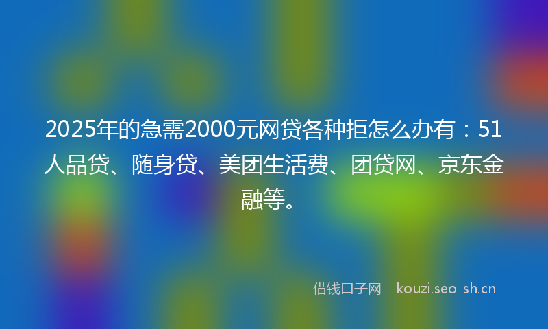 2025年的急需2000元网贷各种拒怎么办有：51人品贷、随身贷、美团生活费、团贷网、京东金融等。