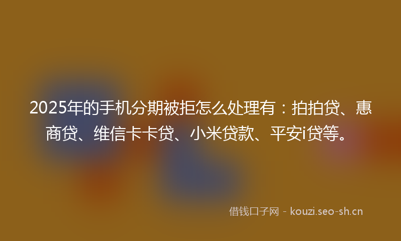 2025年的手机分期被拒怎么处理有：拍拍贷、惠商贷、维信卡卡贷、小米贷款、平安i贷等。
