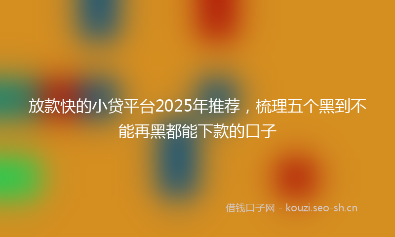 放款快的小贷平台2025年推荐,梳理五个黑到不能再黑都能下款的口子