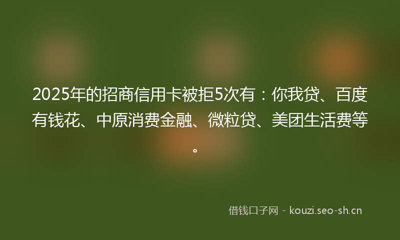 2025年的招商信用卡被拒5次有：你我贷、百度有钱花、中原消费金融、微粒贷、美团生活费等。