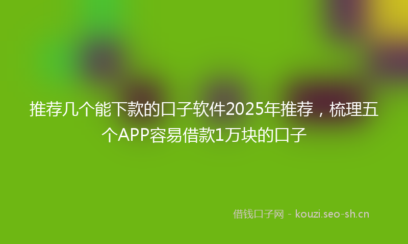推荐几个能下款的口子软件2025年推荐，梳理五个APP容易借款1万块的口子