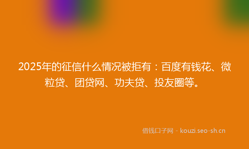 2025年的征信什么情况被拒有：百度有钱花、微粒贷、团贷网、功夫贷、投友圈等。