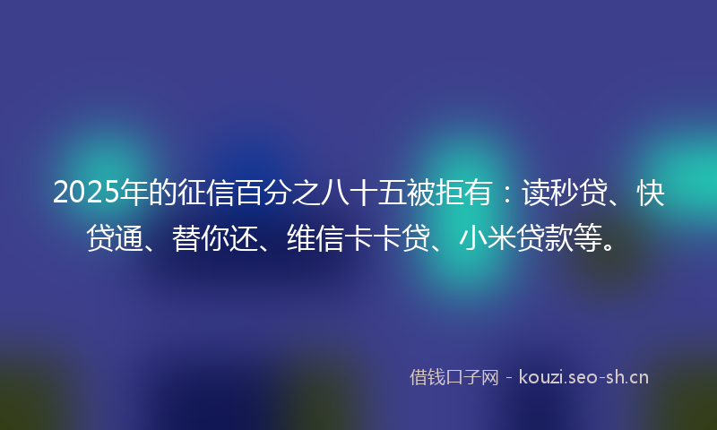 2025年的征信百分之八十五被拒有：读秒贷、快贷通、替你还、维信卡卡贷、小米贷款等。