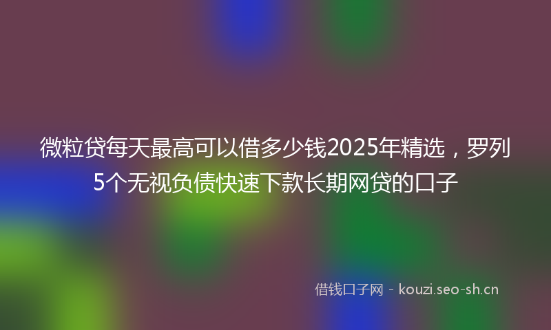 微粒贷每天最高可以借多少钱2025年精选，罗列5个无视负债快速下款长期网贷的口子