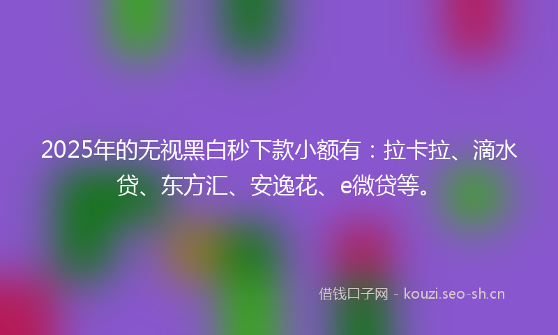 2025年的无视黑白秒下款小额有：拉卡拉、滴水贷、东方汇、安逸花、e微贷等。