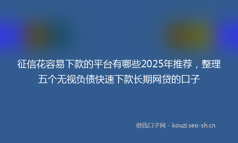 征信花容易下款的平台有哪些2025年推荐，整理五个无视负债快速下款长期网贷的口子