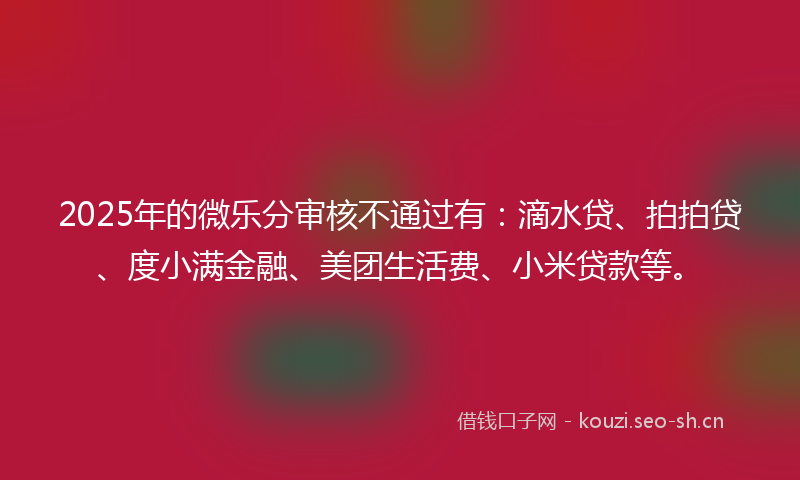 2025年的微乐分审核不通过有：滴水贷、拍拍贷、度小满金融、美团生活费、小米贷款等。