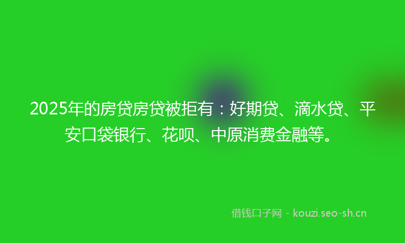 2025年的房贷房贷被拒有：好期贷、滴水贷、平安口袋银行、花呗、中原消费金融等。