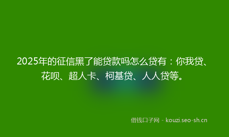 2025年的征信黑了能贷款吗怎么贷有：你我贷、花呗、超人卡、柯基贷、人人贷等。