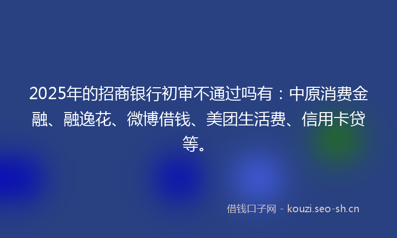 2025年的招商银行初审不通过吗有：中原消费金融、融逸花、微博借钱、美团生活费、信用卡贷等。