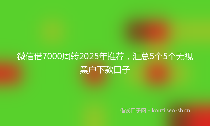 微信借7000周转2025年推荐，汇总5个5个无视黑户下款口子