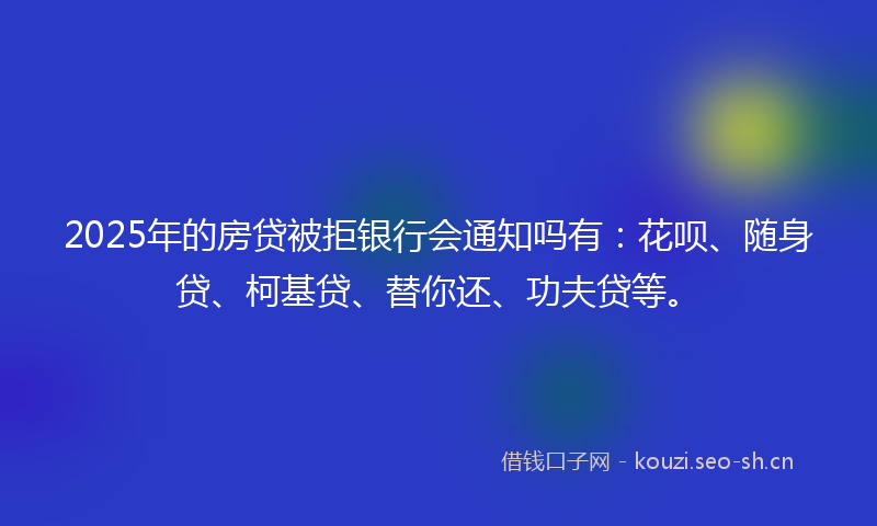 2025年的房贷被拒银行会通知吗有：花呗、随身贷、柯基贷、替你还、功夫贷等。